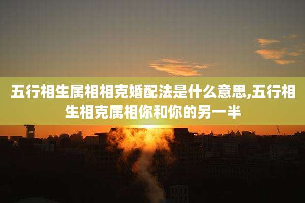 五行相生属相相克婚配法是什么意思,五行相生相克属相你和你的另一半