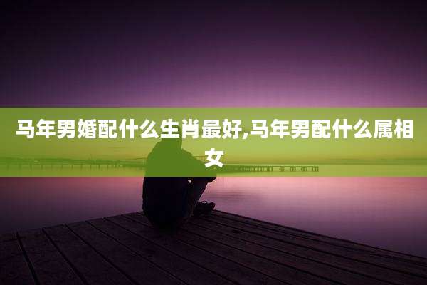 马年男婚配什么生肖最好,马年男配什么属相女