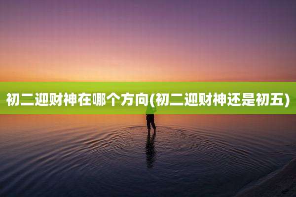 初二迎财神在哪个方向(初二迎财神还是初五)