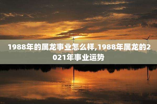 1988年的属龙事业怎么样,1988年属龙的2021年事业运势