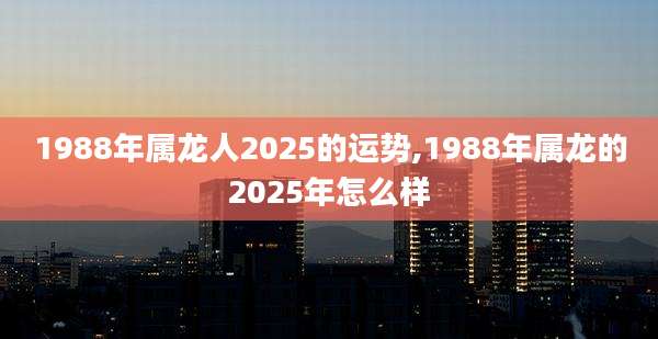 1988年属龙人2025的运势,1988年属龙的2025年怎么样