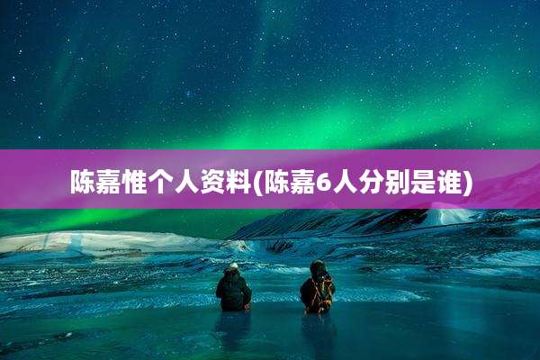 陈嘉惟个人资料(陈嘉6人分别是谁)