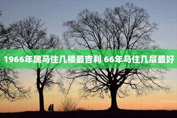 1966年属马住几楼最吉利 66年马住几层最好