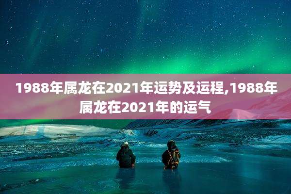 1988年属龙在2021年运势及运程,1988年属龙在2021年的运气