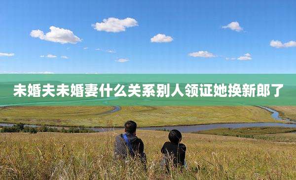 未婚夫未婚妻什么关系别人领证她换新郎了