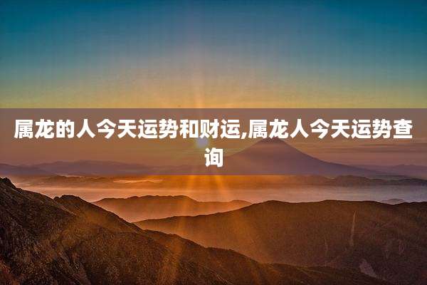 属龙的人今天运势和财运,属龙人今天运势查询