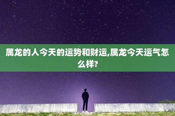 属龙的人今天的运势和财运,属龙今天运气怎么样?
