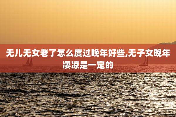 无儿无女老了怎么度过晚年好些,无子女晚年凄凉是一定的