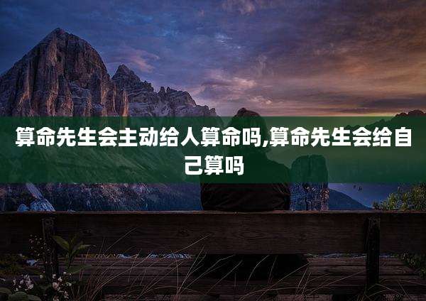 算命先生会主动给人算命吗,算命先生会给自己算吗