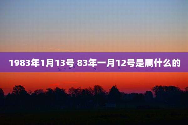 1983年1月13号 83年一月12号是属什么的