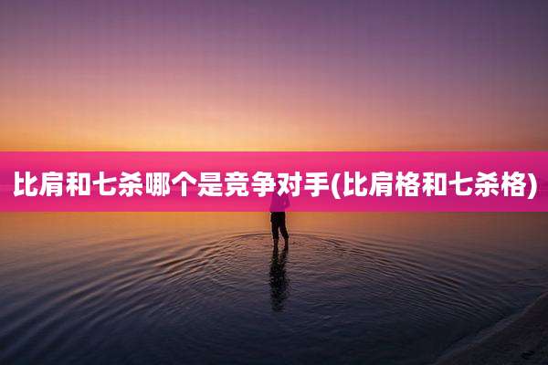 比肩和七杀哪个是竞争对手(比肩格和七杀格)