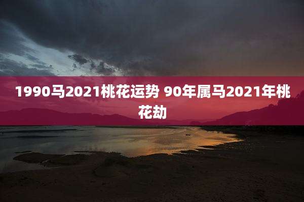 1990马2021桃花运势 90年属马2021年桃花劫