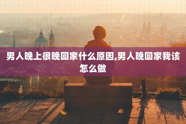 男人晚上很晚回家什么原因,男人晚回家我该怎么做