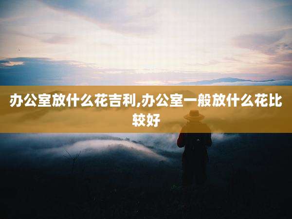 办公室放什么花吉利,办公室一般放什么花比较好