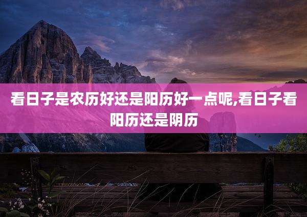 看日子是农历好还是阳历好一点呢,看日子看阳历还是阴历