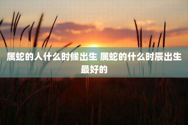 属蛇的人什么时候出生 属蛇的什么时辰出生最好的