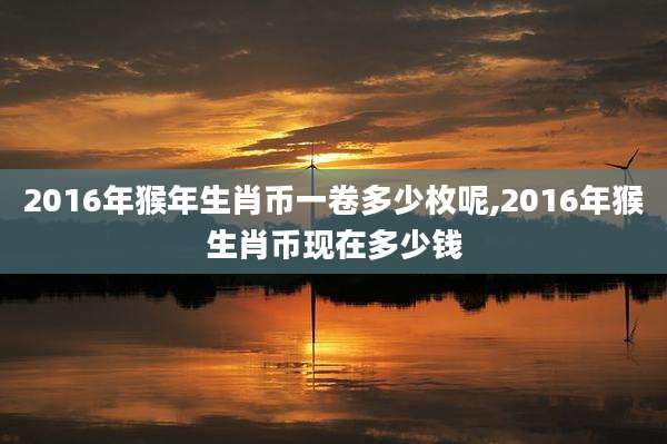 2016年猴年生肖币一卷多少枚呢,2016年猴生肖币现在多少钱