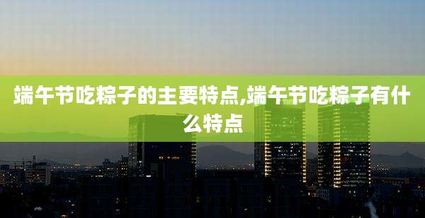 端午节吃粽子的主要特点,端午节吃粽子有什么特点
