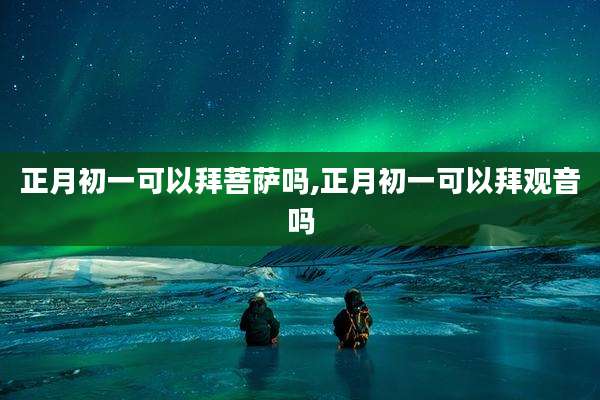 正月初一可以拜菩萨吗,正月初一可以拜观音吗