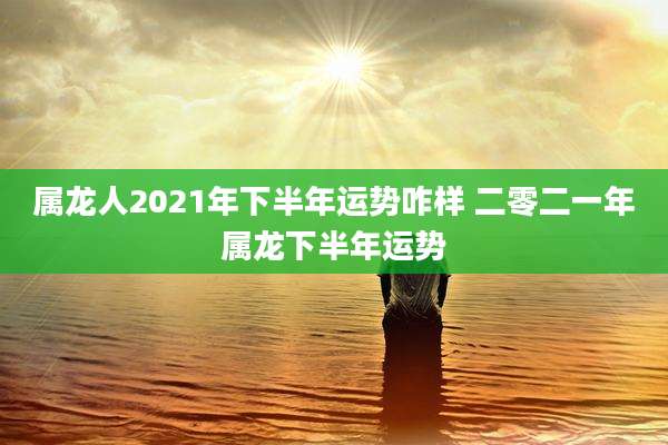 属龙人2021年下半年运势咋样 二零二一年属龙下半年运势