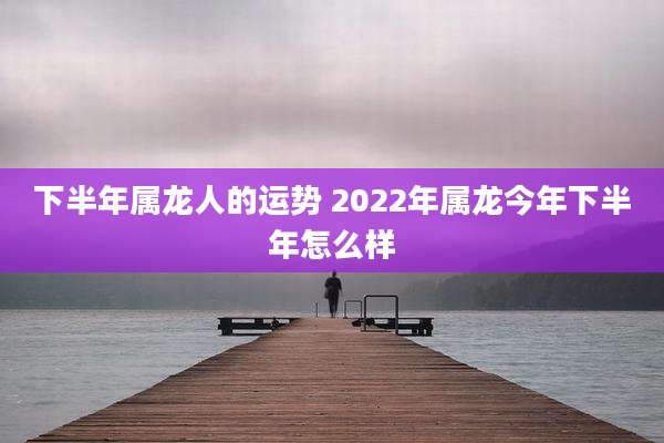 下半年属龙人的运势 2022年属龙今年下半年怎么样