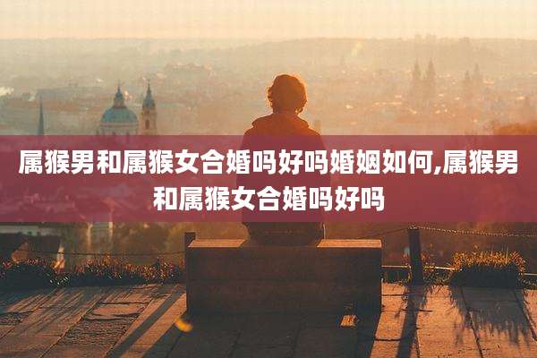 属猴男和属猴女合婚吗好吗婚姻如何,属猴男和属猴女合婚吗好吗