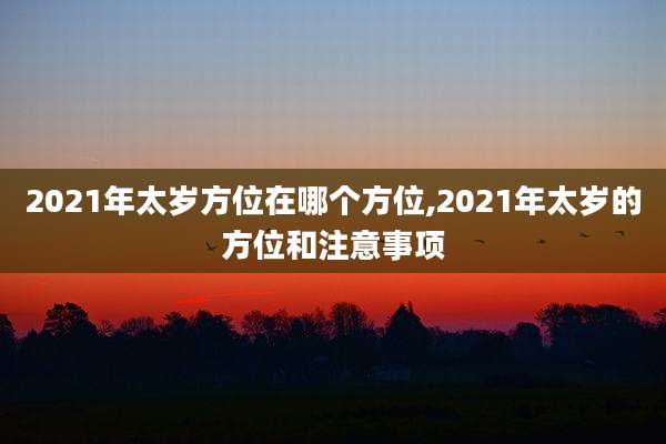 2021年太岁方位在哪个方位,2021年太岁的方位和注意事项