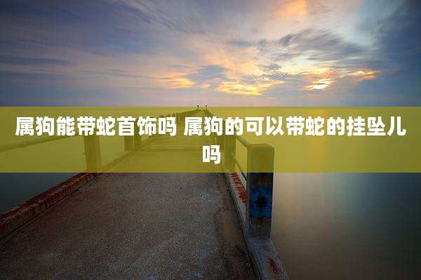 属狗能带蛇首饰吗 属狗的可以带蛇的挂坠儿吗