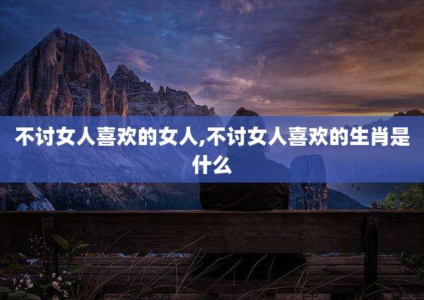 不讨女人喜欢的女人,不讨女人喜欢的生肖是什么
