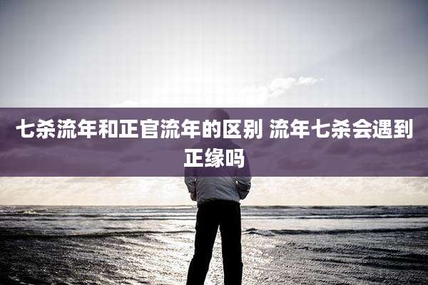 七杀流年和正官流年的区别 流年七杀会遇到正缘吗