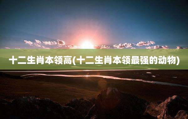 十二生肖本领高(十二生肖本领最强的动物)
