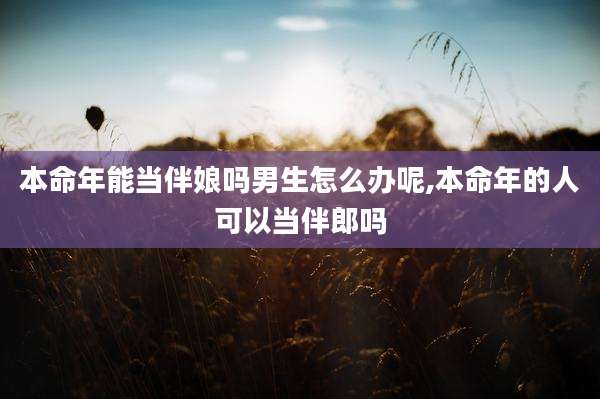 本命年能当伴娘吗男生怎么办呢,本命年的人可以当伴郎吗