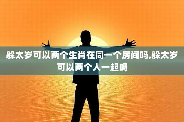 躲太岁可以两个生肖在同一个房间吗,躲太岁可以两个人一起吗