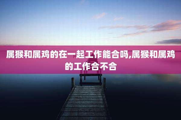 属猴和属鸡的在一起工作能合吗,属猴和属鸡的工作合不合