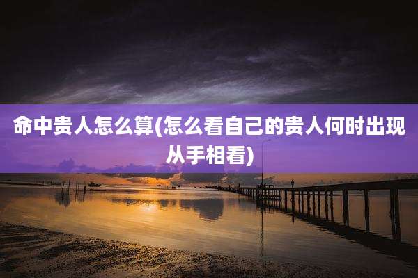 命中贵人怎么算(怎么看自己的贵人何时出现从手相看)