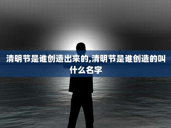 清明节是谁创造出来的,清明节是谁创造的叫什么名字