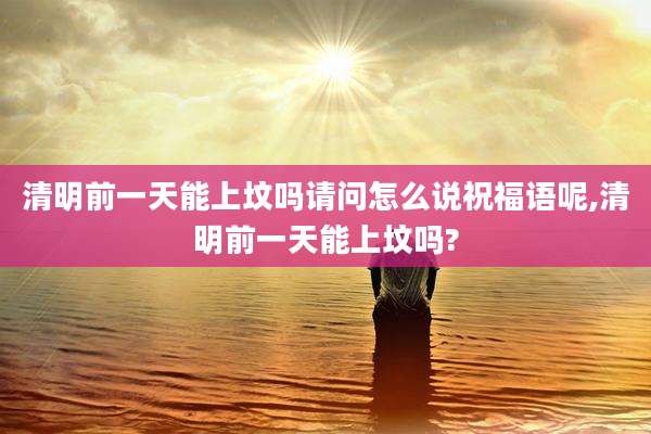 清明前一天能上坟吗请问怎么说祝福语呢,清明前一天能上坟吗?