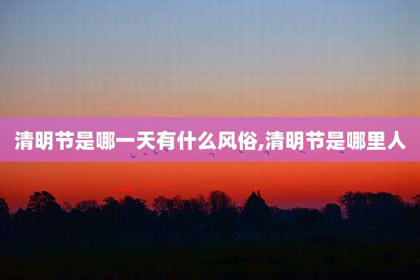 清明节是哪一天有什么风俗,清明节是哪里人