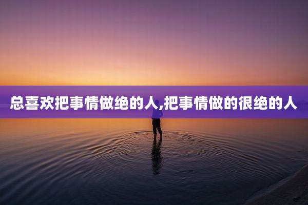 总喜欢把事情做绝的人,把事情做的很绝的人