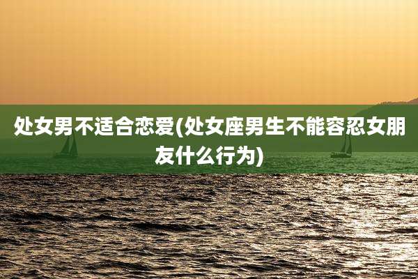 处女男不适合恋爱(处女座男生不能容忍女朋友什么行为)