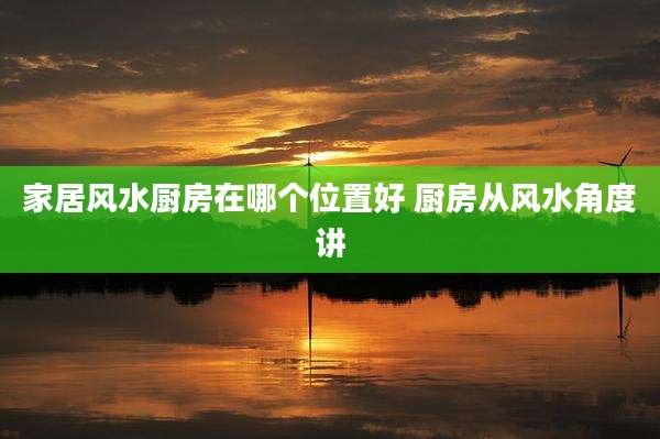 家居风水厨房在哪个位置好 厨房从风水角度讲
