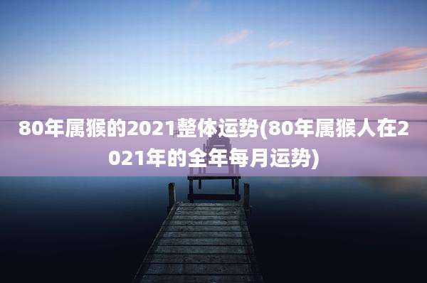 80年属猴的2021整体运势(80年属猴人在2021年的全年每月运势)