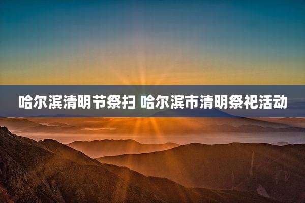 哈尔滨清明节祭扫 哈尔滨市清明祭祀活动