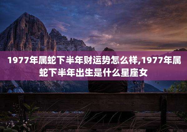 1977年属蛇下半年财运势怎么样,1977年属蛇下半年出生是什么星座女