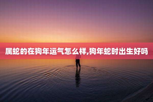 属蛇的在狗年运气怎么样,狗年蛇时出生好吗