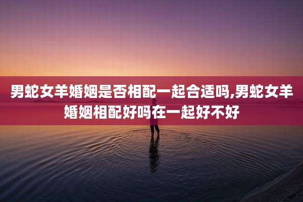男蛇女羊婚姻是否相配一起合适吗,男蛇女羊婚姻相配好吗在一起好不好