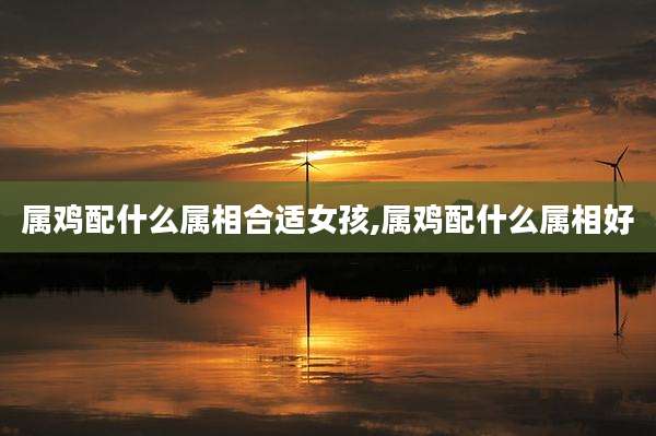 属鸡配什么属相合适女孩,属鸡配什么属相好