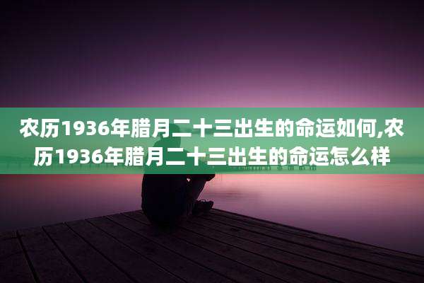 农历1936年腊月二十三出生的命运如何,农历1936年腊月二十三出生的命运怎么样