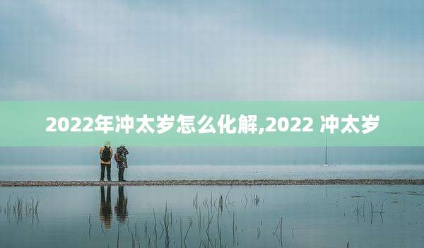 2022年冲太岁怎么化解,2022 冲太岁