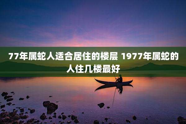 77年属蛇人适合居住的楼层 1977年属蛇的人住几楼最好